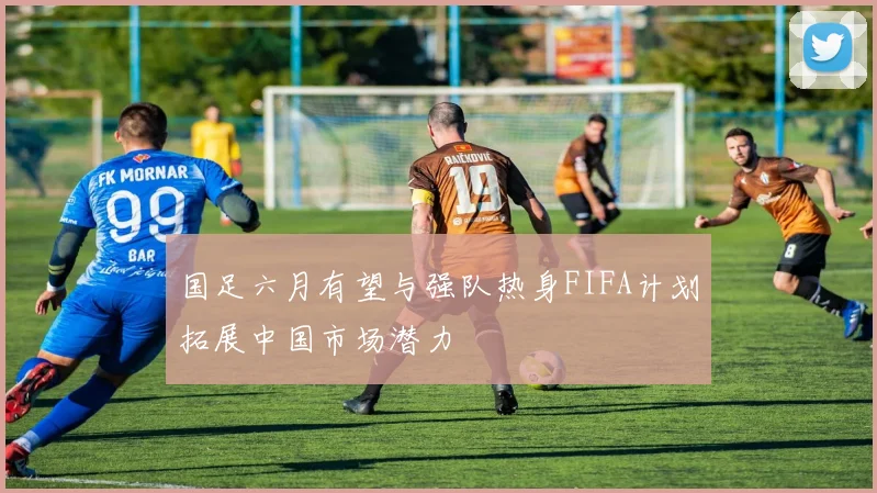 国足六月有望与强队热身FIFA计划拓展中国市场潜力