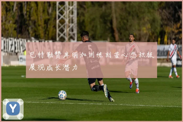 巴特勒赞库明加训练刻苦心态积极展现成长潜力