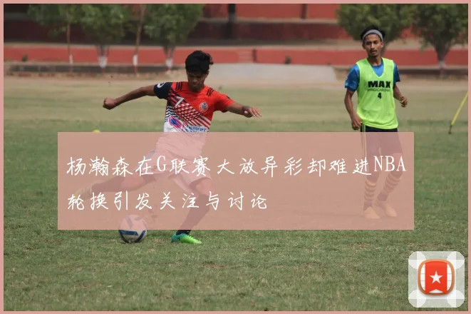 杨瀚森在G联赛大放异彩却难进NBA轮换引发关注与讨论